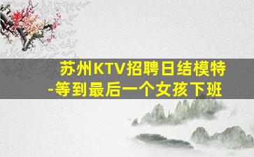 苏州KTV招聘日结模特-等到最后一个女孩下班